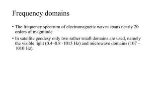 Frequency domains
• The frequency spectrum of electromagnetic waves spans nearly 20
orders of magnitude
• In satellite geodesy only two rather small domains are used, namely
the visible light (0.4–0.8 ·1015 Hz) and microwave domains (107 –
1010 Hz).
 