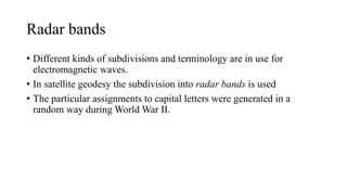 Radar bands
• Different kinds of subdivisions and terminology are in use for
electromagnetic waves.
• In satellite geodesy the subdivision into radar bands is used
• The particular assignments to capital letters were generated in a
random way during World War II.
 