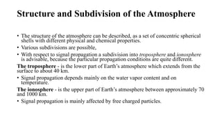 Structure and Subdivision of the Atmosphere
• The structure of the atmosphere can be described, as a set of concentric spherical
shells with different physical and chemical properties.
• Various subdivisions are possible,
• With respect to signal propagation a subdivision into troposphere and ionosphere
is advisable, because the particular propagation conditions are quite different.
The troposphere - is the lower part of Earth’s atmosphere which extends from the
surface to about 40 km.
• Signal propagation depends mainly on the water vapor content and on
temperature.
The ionosphere - is the upper part of Earth’s atmosphere between approximately 70
and 1000 km.
• Signal propagation is mainly affected by free charged particles.
 