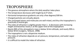 TROPOSPHERE
• The gaseous atmosphere where the daily weather takes place.
• The temperature decreases with height by 6.50 C/km.
• Horizontal temperature gradients are only a few degrees/100 km.
• Charged particles are virtually absent.
• The uncharged atoms and molecules are well mixed, and thus the troposphere is
practically a neutral gas.
• The index of refraction is slightly greater than 1. It decreases with increasing
height and becomes nearly 1 at the upper limit of the troposphere
• Nearly 90% of the atmospheric mass is below 16 km altitude, and nearly 99% is
below 30 km (Lutgens, Tarbuck, 1998).
• The troposphere is not a dispersive medium.
• The index of refraction depends on air pressure, temperature, and water vapor
pressure.
• it is difficult to model the index of refraction.
 