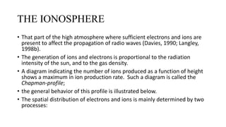 THE IONOSPHERE
• That part of the high atmosphere where sufficient electrons and ions are
present to affect the propagation of radio waves (Davies, 1990; Langley,
1998b).
• The generation of ions and electrons is proportional to the radiation
intensity of the sun, and to the gas density.
• A diagram indicating the number of ions produced as a function of height
shows a maximum in ion production rate. Such a diagram is called the
Chapman-profile;
• the general behavior of this profile is illustrated below.
• The spatial distribution of electrons and ions is mainly determined by two
processes:
 