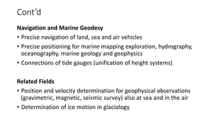 Cont’d
Navigation and Marine Geodesy
• Precise navigation of land, sea and air vehicles
• Precise positioning for marine mapping exploration, hydrography,
oceanography, marine geology and geophysics
• Connections of tide gauges (unification of height systems)
Related Fields
• Position and velocity determination for geophysical observations
(gravimetric, magnetic, seismic survey) also at sea and in the air
• Determination of ice motion in glaciology
 