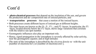 Cont’d
• photo-chemical processes that depend on the insolation of the sun, and govern
the production and de- composition rate of ionized particles, and
• transportation processes that cause a motion of the ionized layers.
• Both processes create different layers of ionized gas at different heights.
• The main layers are known as the D-, E-, F1 -, and F2 -layers. In particular, the F1
-layer, located directly below the F2 -layer, shows large variations that correlate
with the relative sun spot number.
• Geomagnetic influences also play an important role.
• Hence, signal propagation in the ionosphere is severely affected by solar activity,
near the geomagnetic equator, and at high latitudes
• The state of the ionosphere is described by the electron density ne with the unit
[number of electrons/m3 ] or [number of electrons/cm3 ].
 