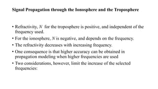Signal Propagation through the Ionosphere and the Troposphere
• Refractivity, N for the troposphere is positive, and independent of the
frequency used.
• For the ionosphere, N is negative, and depends on the frequency.
• The refractivity decreases with increasing frequency.
• One consequence is that higher accuracy can be obtained in
propagation modeling when higher frequencies are used
• Two considerations, however, limit the increase of the selected
frequencies:
 
