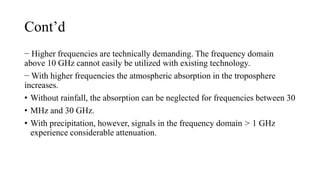 Cont’d
− Higher frequencies are technically demanding. The frequency domain
above 10 GHz cannot easily be utilized with existing technology.
− With higher frequencies the atmospheric absorption in the troposphere
increases.
• Without rainfall, the absorption can be neglected for frequencies between 30
• MHz and 30 GHz.
• With precipitation, however, signals in the frequency domain > 1 GHz
experience considerable attenuation.
 