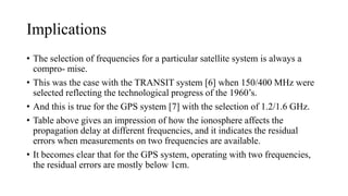 Implications
• The selection of frequencies for a particular satellite system is always a
compro- mise.
• This was the case with the TRANSIT system [6] when 150/400 MHz were
selected reflecting the technological progress of the 1960’s.
• And this is true for the GPS system [7] with the selection of 1.2/1.6 GHz.
• Table above gives an impression of how the ionosphere affects the
propagation delay at different frequencies, and it indicates the residual
errors when measurements on two frequencies are available.
• It becomes clear that for the GPS system, operating with two frequencies,
the residual errors are mostly below 1cm.
 