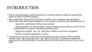 INTRODUCTION
• Precise time-dependent satellite positions in a suitable reference frame are required for
nearly all tasks in satellite geodesy.
• The computation and prediction of precise satellite orbits, together with appropriate
observations and adjustment techniques is, for example, essential for the determination of
− geocentric coordinates of observation stations,
− field parameters for the description of the terrestrial gravity field as well as for the
determination of a precise and high resolution geoid
− trajectories of land-, sea-, air-, and space-vehicles in real-time navigation
− Earth’s orientation parameters in space.
• Essentially, the accuracy of the final results depends on the accuracy of the available
satellite orbits. The requirement for 1 cm relative accuracy in coordinates implies the
requirement for the knowledge of satellite orbits on the few meter accuracy level or even
better.
 