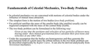 Fundamentals of Celestial Mechanics, Two-Body Problem
• In celestial mechanics we are concerned with motions of celestial bodies under the
influence of mutual mass attraction.
• The simplest form is the motion of two bodies (two-body problem).
• For artificial satellites the mass of the smaller body (the satellite) usually can be
neglected compared with the mass of the central body (Earth).
• The two-body problem can be formulated in the following way:
Given at any time the positions and velocities of two particles of known mass
moving under their mutual gravitational force calculate their posi-tions and
velocities at any other time.
• Under the assumption that the bodies are homogeneous and thus generate the
gravitational field of a point mass the orbital motion in the two-body problem can
be described empirically by Kepler’s laws. It can also be derived analytically from
Newtonian mechanics.
 