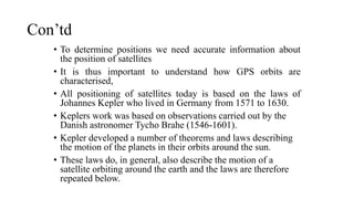 Con’td
• To determine positions we need accurate information about
the position of satellites
• It is thus important to understand how GPS orbits are
characterised,
• All positioning of satellites today is based on the laws of
Johannes Kepler who lived in Germany from 1571 to 1630.
• Keplers work was based on observations carried out by the
Danish astronomer Tycho Brahe (1546-1601).
• Kepler developed a number of theorems and laws describing
the motion of the planets in their orbits around the sun.
• These laws do, in general, also describe the motion of a
satellite orbiting around the earth and the laws are therefore
repeated below.
 