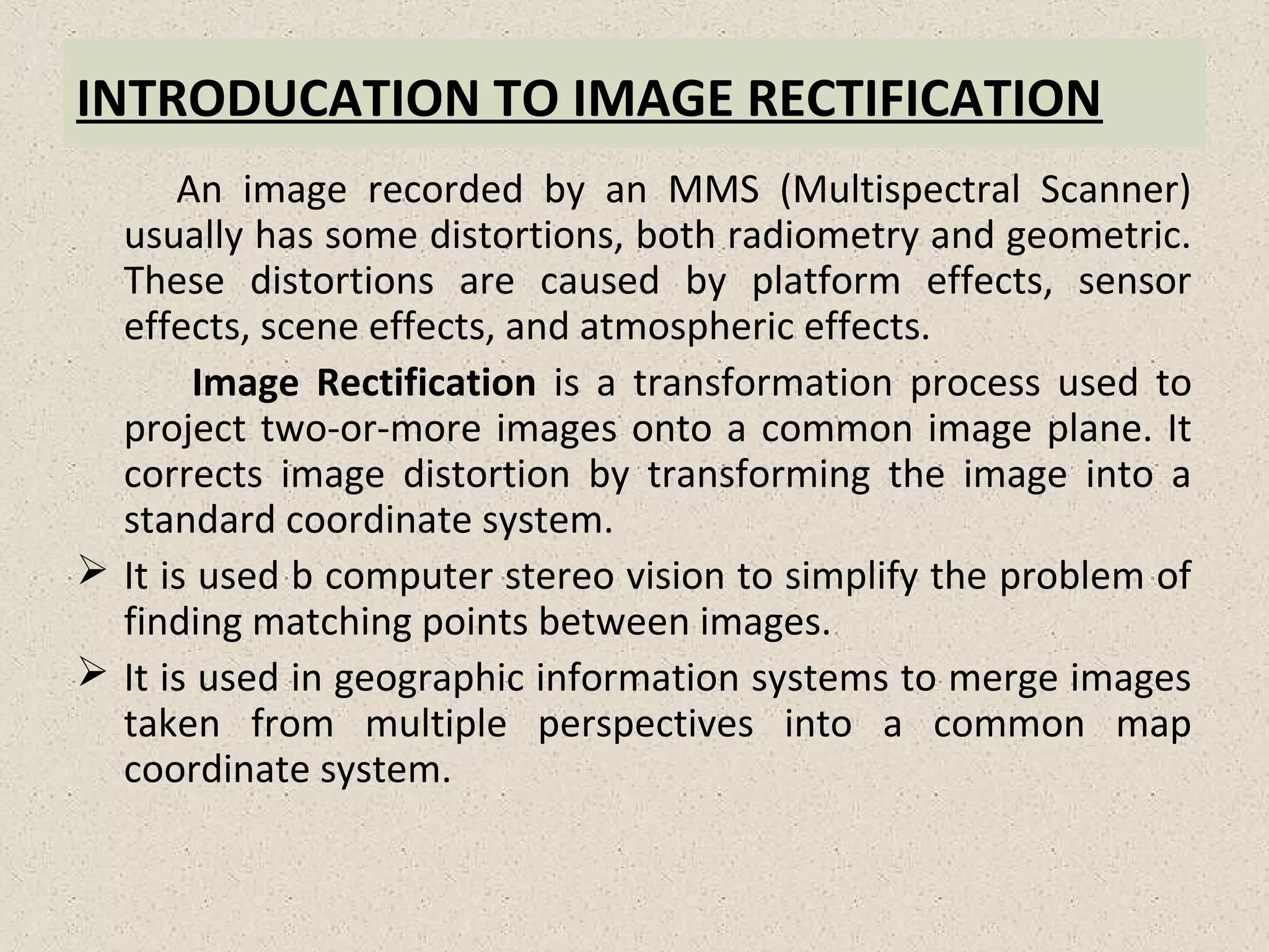 INTRODUCATION TO IMAGE RECTIFICATION
An image recorded by an MMS (Multispectral Scanner)
usually has some distortions, both radiometry and geometric.
These distortions are caused by platform effects, sensor
effects, scene effects, and atmospheric effects.
Image Rectification is a transformation process used to
project two-or-more images onto a common image plane. It
corrects image distortion by transforming the image into a
standard coordinate system.
 It is used b computer stereo vision to simplify the problem of
finding matching points between images.
 It is used in geographic information systems to merge images
taken from multiple perspectives into a common map
coordinate system.
 