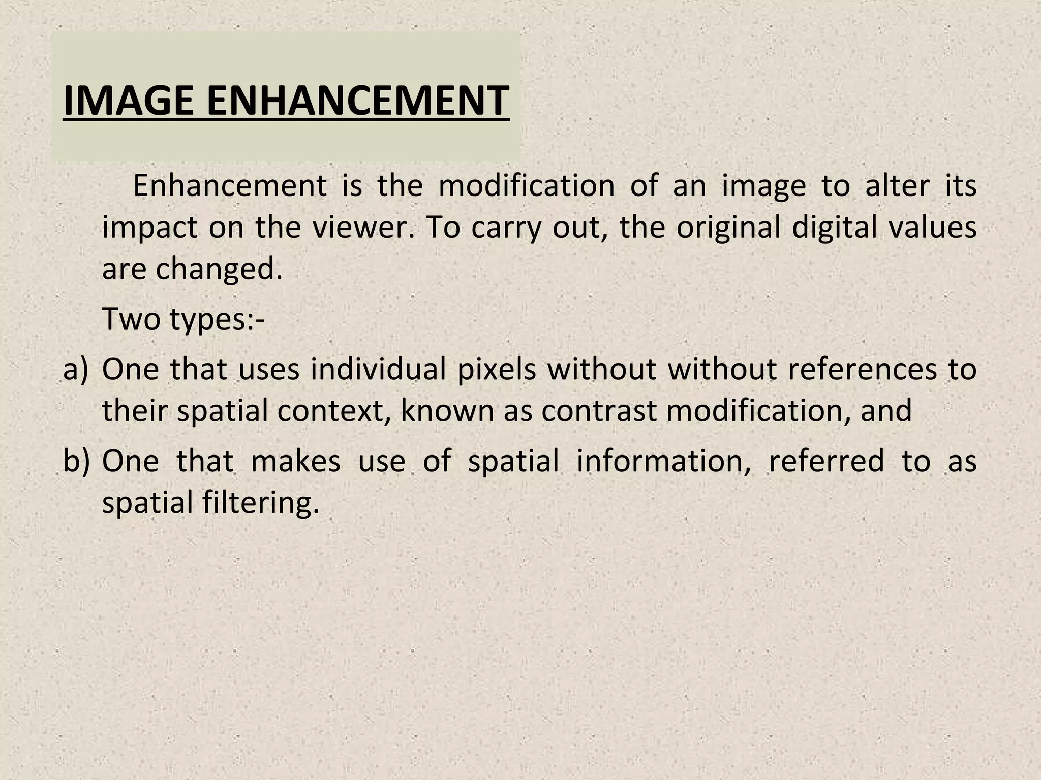 IMAGE ENHANCEMENT
Enhancement is the modification of an image to alter its
impact on the viewer. To carry out, the original digital values
are changed.
Two types:-
a) One that uses individual pixels without without references to
their spatial context, known as contrast modification, and
b) One that makes use of spatial information, referred to as
spatial filtering.
 