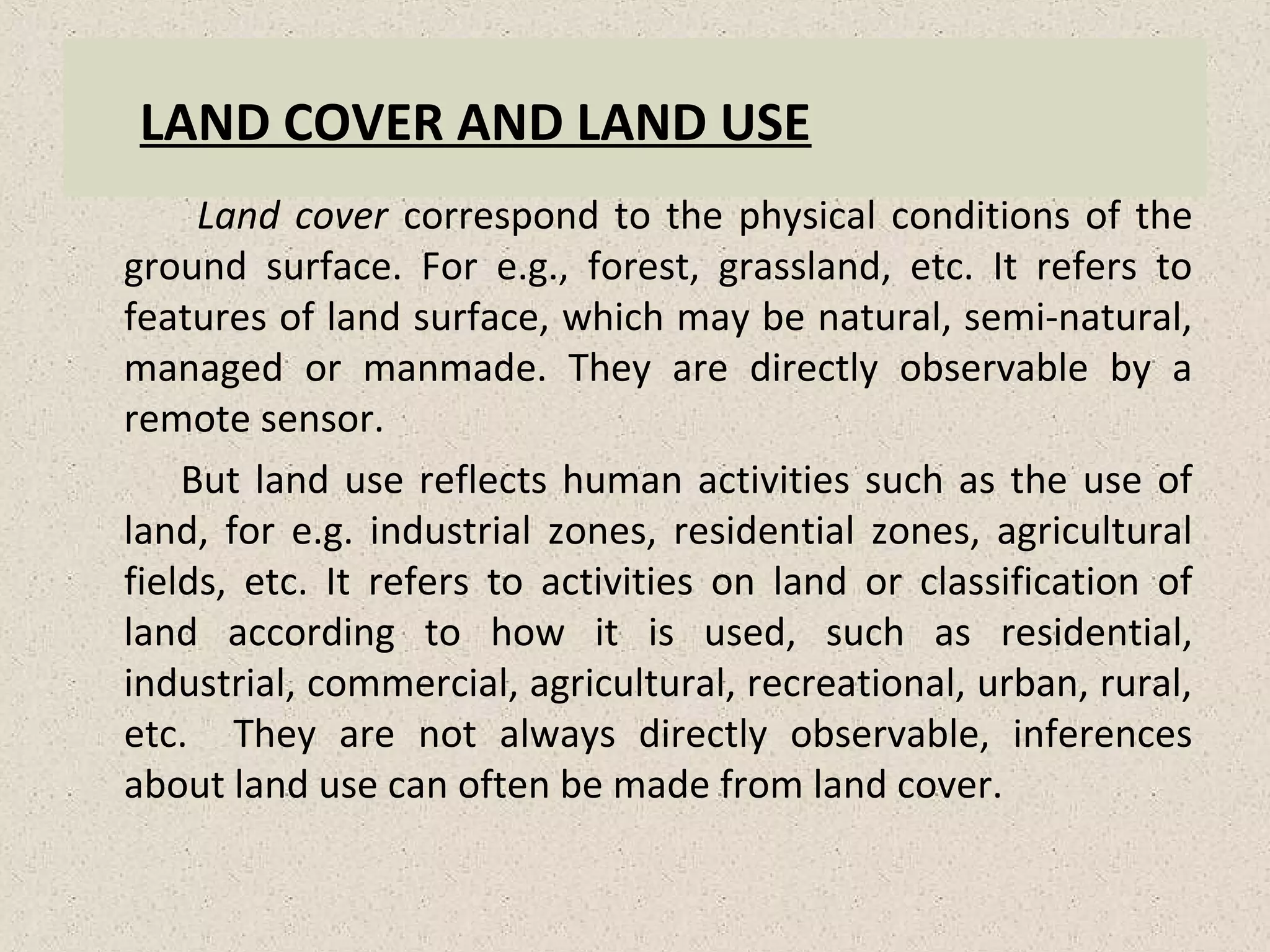 LAND COVER AND LAND USE
Land cover correspond to the physical conditions of the
ground surface. For e.g., forest, grassland, etc. It refers to
features of land surface, which may be natural, semi-natural,
managed or manmade. They are directly observable by a
remote sensor.
But land use reflects human activities such as the use of
land, for e.g. industrial zones, residential zones, agricultural
fields, etc. It refers to activities on land or classification of
land according to how it is used, such as residential,
industrial, commercial, agricultural, recreational, urban, rural,
etc. They are not always directly observable, inferences
about land use can often be made from land cover.
 
