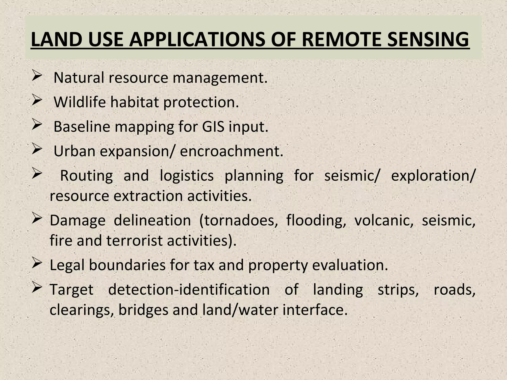 LAND USE APPLICATIONS OF REMOTE SENSING
 Natural resource management.
 Wildlife habitat protection.
 Baseline mapping for GIS input.
 Urban expansion/ encroachment.
 Routing and logistics planning for seismic/ exploration/
resource extraction activities.
 Damage delineation (tornadoes, flooding, volcanic, seismic,
fire and terrorist activities).
 Legal boundaries for tax and property evaluation.
 Target detection-identification of landing strips, roads,
clearings, bridges and land/water interface.
 