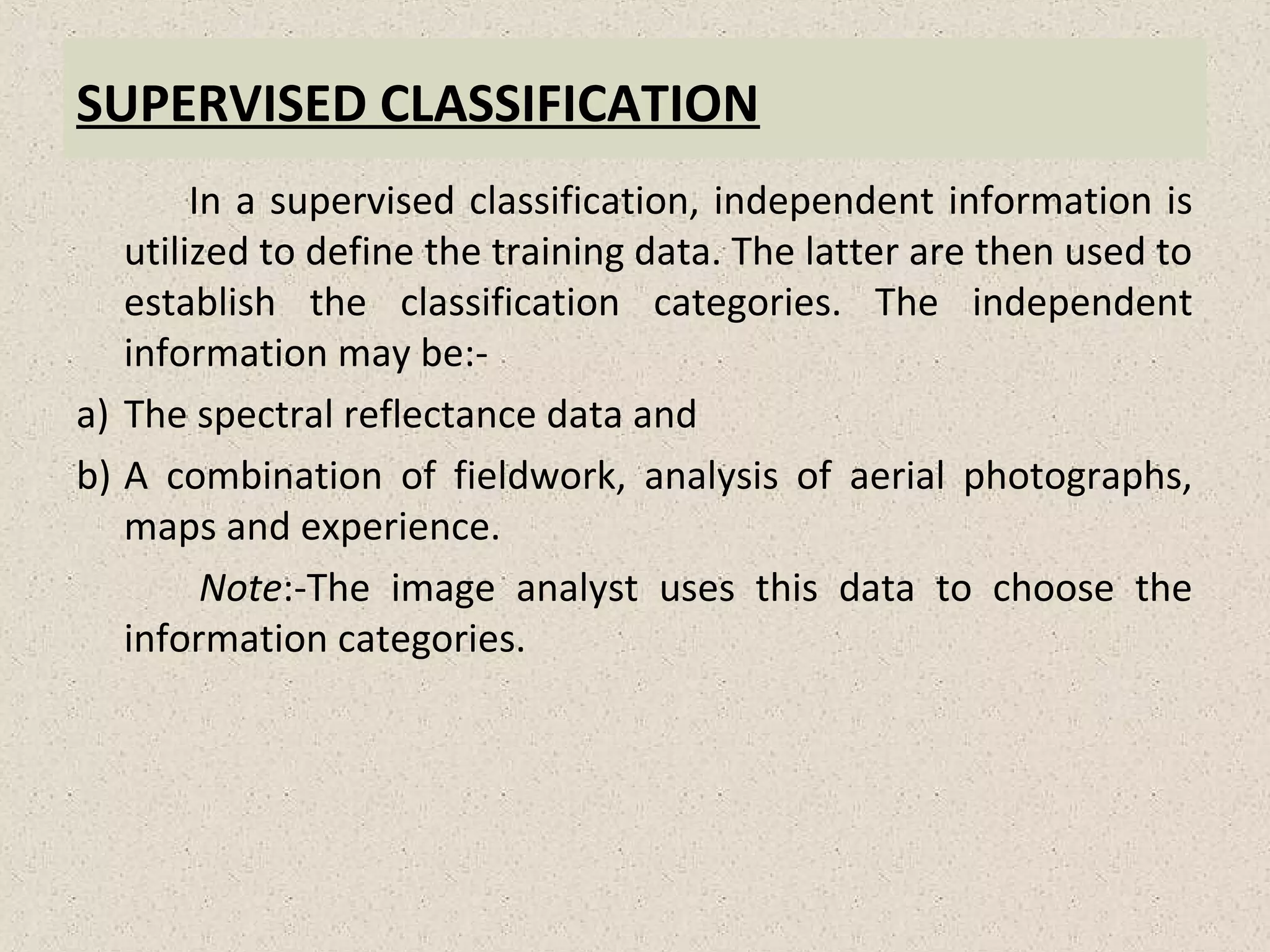 SUPERVISED CLASSIFICATION
In a supervised classification, independent information is
utilized to define the training data. The latter are then used to
establish the classification categories. The independent
information may be:-
a) The spectral reflectance data and
b) A combination of fieldwork, analysis of aerial photographs,
maps and experience.
Note:-The image analyst uses this data to choose the
information categories.
 
