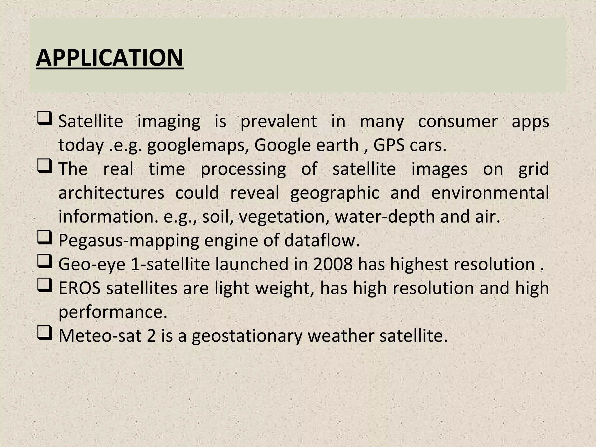 APPLICATION
 Satellite imaging is prevalent in many consumer apps
today .e.g. googlemaps, Google earth , GPS cars.
 The real time processing of satellite images on grid
architectures could reveal geographic and environmental
information. e.g., soil, vegetation, water-depth and air.
 Pegasus-mapping engine of dataflow.
 Geo-eye 1-satellite launched in 2008 has highest resolution .
 EROS satellites are light weight, has high resolution and high
performance.
 Meteo-sat 2 is a geostationary weather satellite.
 