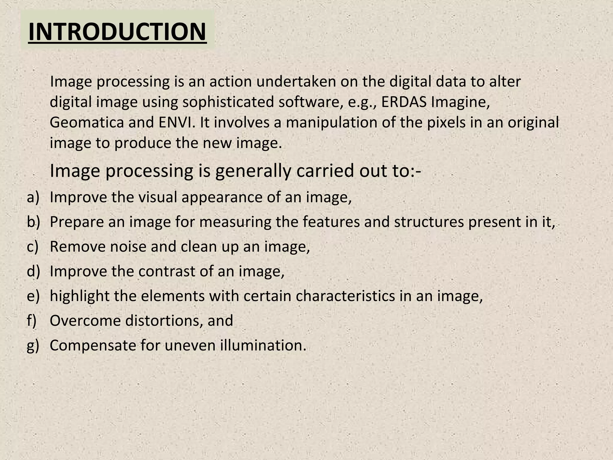 INTRODUCTION
Image processing is an action undertaken on the digital data to alter
digital image using sophisticated software, e.g., ERDAS Imagine,
Geomatica and ENVI. It involves a manipulation of the pixels in an original
image to produce the new image.
Image processing is generally carried out to:-
a) Improve the visual appearance of an image,
b) Prepare an image for measuring the features and structures present in it,
c) Remove noise and clean up an image,
d) Improve the contrast of an image,
e) highlight the elements with certain characteristics in an image,
f) Overcome distortions, and
g) Compensate for uneven illumination.
 