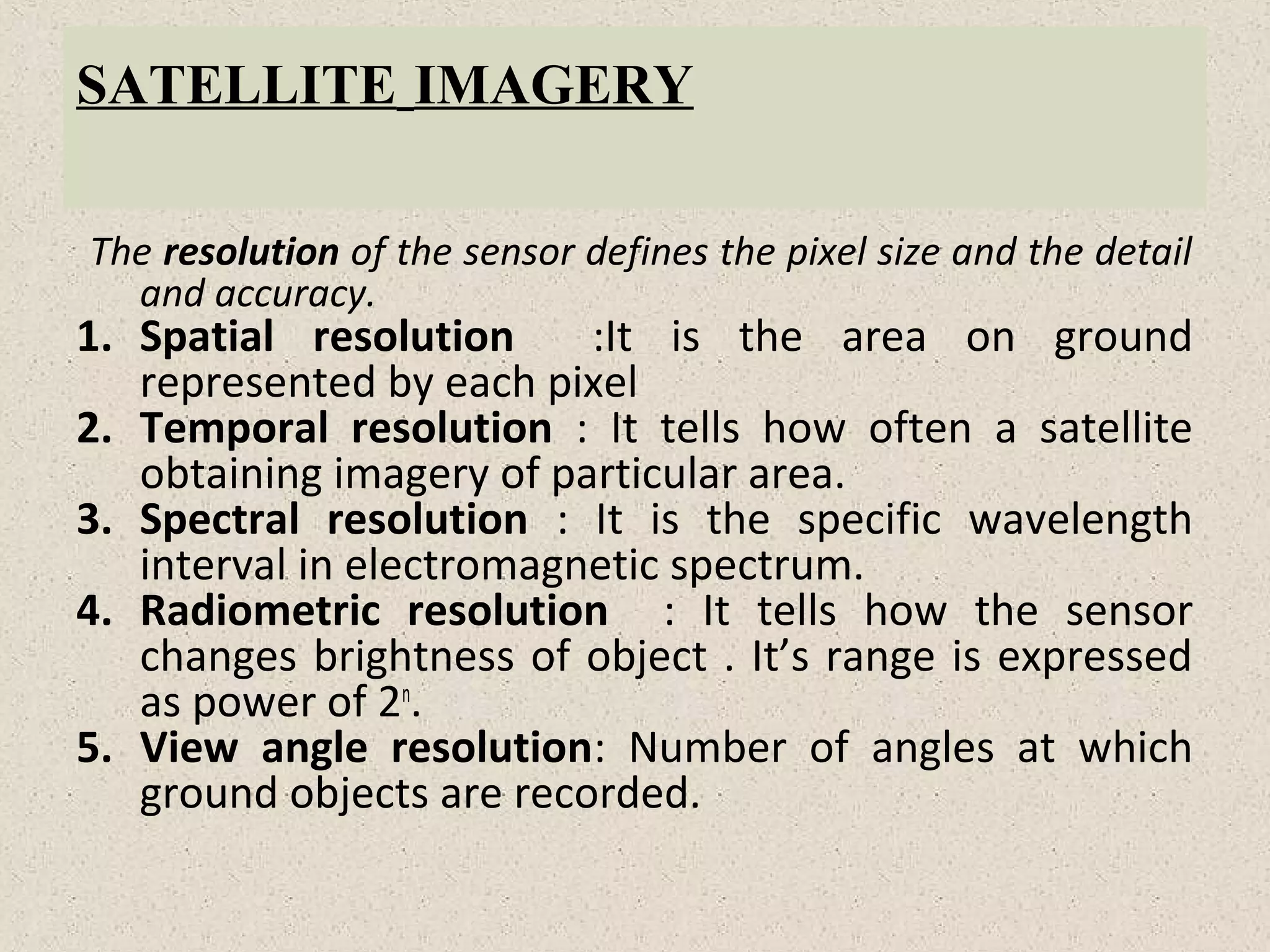 SATELLITE IMAGERY
The resolution of the sensor defines the pixel size and the detail
and accuracy.
1. Spatial resolution :It is the area on ground
represented by each pixel
2. Temporal resolution : It tells how often a satellite
obtaining imagery of particular area.
3. Spectral resolution : It is the specific wavelength
interval in electromagnetic spectrum.
4. Radiometric resolution : It tells how the sensor
changes brightness of object . It’s range is expressed
as power of 2n
.
5. View angle resolution: Number of angles at which
ground objects are recorded.
 