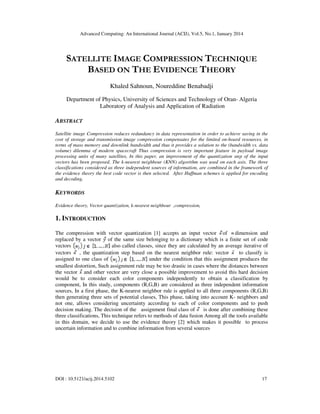 Advanced Computing: An International Journal (ACIJ), Vol.5, No.1, January 2014

SATELLITE IMAGE COMPRESSION TECHNIQUE
BASED ON THE EVIDENCE THEORY
Khaled Sahnoun, Noureddine Benabadji
Department of Physics, University of Sciences and Technology of Oran- Algeria
Laboratory of Analysis and Application of Radiation

ABSTRACT
Satellite image Compression reduces redundancy in data representation in order to achieve saving in the
cost of storage and transmission image compression compensates for the limited on-board resources, in
terms of mass memory and downlink bandwidth and thus it provides a solution to the (bandwidth vs. data
volume) dilemma of modern spacecraft Thus compression is very important feature in payload image
processing units of many satellites, In this paper, an improvement of the quantization step of the input
vectors has been proposed. The k-nearest neighbour (KNN) algorithm was used on each axis. The three
classifications considered as three independent sources of information, are combined in the framework of
the evidence theory the best code vector is then selected. After Huffman schemes is applied for encoding
and decoding.

KEYWORDS
Evidence theory, Vector quantization, k-nearest neighbour ,compression,

1. INTRODUCTION
The compression with vector quantization [1] accepts an input vector of dimension and
replaced by a vector of the same size belonging to a dictionary which is a finite set of code
also called classes, since they are calculated by an average iterative of
vectors
vectors
, the quantization step based on the nearest neighbor rule: vector
to classify is
assigned to one class of
under the condition that this assignment produces the
smallest distortion, Such assignment rule may be too drastic in cases where the distances between
the vector and other vector are very close a possible improvement to avoid this hard decision
would be to consider each color components independently to obtain a classification by
component, In this study, components (R,G,B) are considered as three independent information
sources, In a first phase, the K-nearest neighbor rule is applied to all three components (R,G,B)
then generating three sets of potential classes, This phase, taking into account K- neighbors and
not one, allows considering uncertainty according to each of color components and to push
decision making. The decision of the assignment final class of
is done after combining these
three classifications, This technique refers to methods of data fusion Among all the tools available
in this domain, we decide to use the evidence theory [2] which makes it possible to process
uncertain information and to combine information from several sources

DOI : 10.5121/acij.2014.5102

17

 