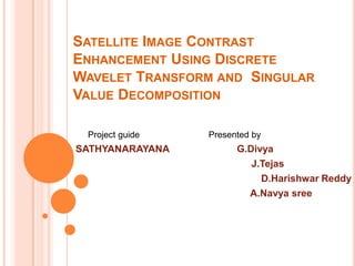 SATELLITE IMAGE CONTRAST
ENHANCEMENT USING DISCRETE
WAVELET TRANSFORM AND SINGULAR
VALUE DECOMPOSITION

 Project guide   Presented by
SATHYANARAYANA         G.Divya
                          J.Tejas
                            D.Harishwar Reddy
                         A.Navya sree
 