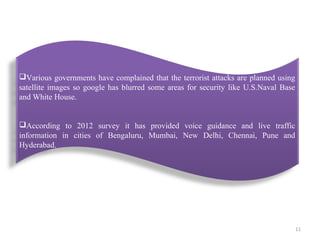 Various governments have complained that the terrorist attacks are planned using
satellite images so google has blurred some areas for security like U.S.Naval Base
and White House.
According to 2012 survey it has provided voice guidance and live traffic
information in cities of Bengaluru, Mumbai, New Delhi, Chennai, Pune and
Hyderabad.

11

 