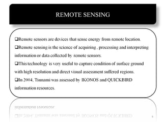 REMOTE SENSING
Remote sensors are devices that sense energy from remote
location.
• Remote sensing is the science of acquiring , processing and
interpreting information or data collected by remote sensors.
• This technology is very useful to capture condition of surface
ground with high resolution and direct visual assessment
suffered regions.
• In 2004 tsumani was assessed by IKONOS and Quickbird
information resources.

6

 