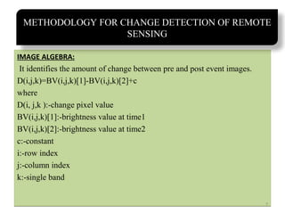 METHODOLOGY FOR CHANGE DETECTION OF REMOTE
SENSING
IMAGE ALGEBRA:

It identifies the amount of change between pre and post event images.
D(i,j,k)=BV(i,j,k)[1]-BV(i,j,k)[2]+c
where
D(i, j,k ):-change pixel value
BV(i,j,k)[1]:-brightness value at time1
BV(i,j,k)[2]:-brightness value at time2
c:-constant
i:-row index
j:-column index
k:-single band
7

 