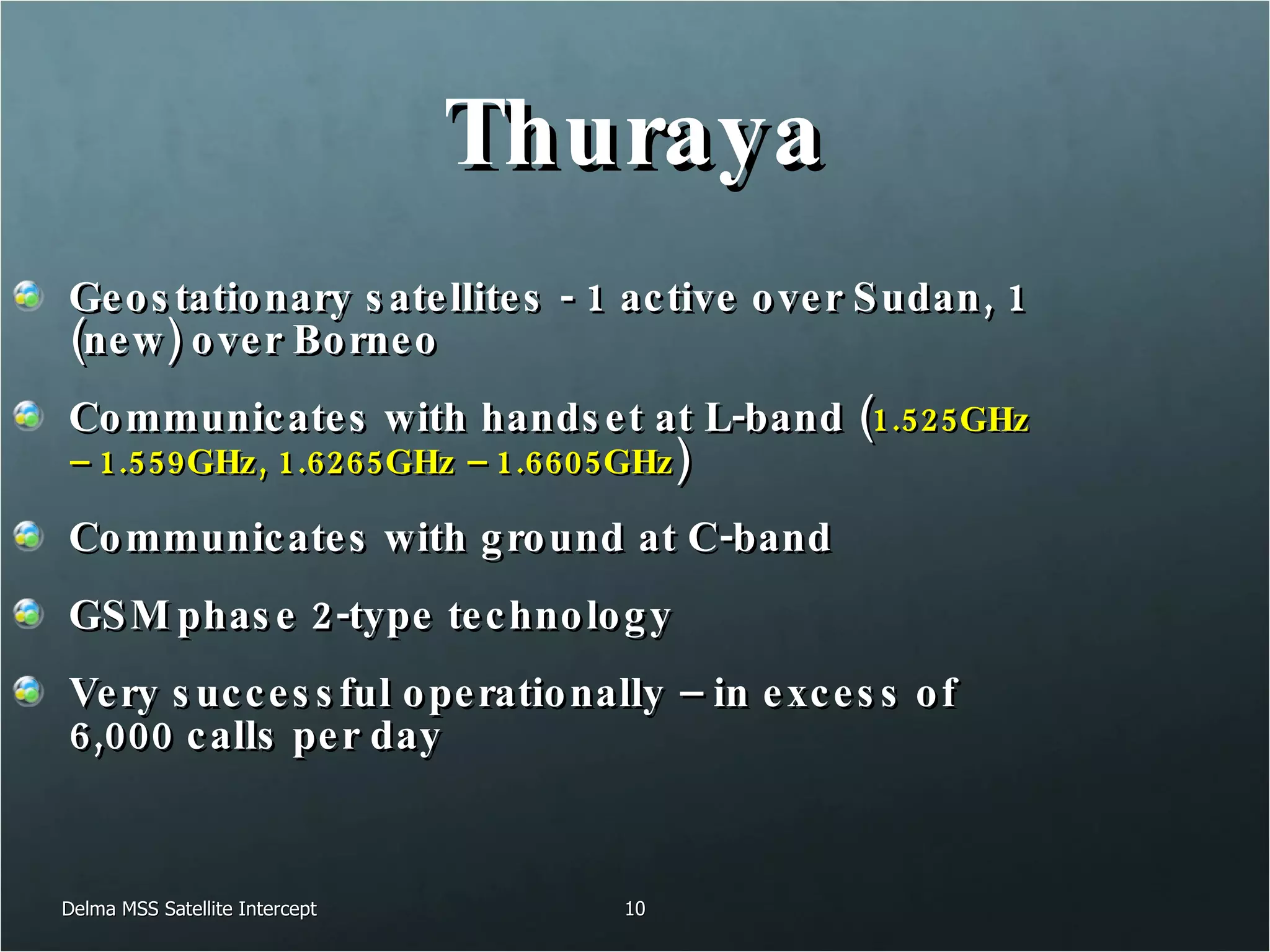 Thuraya Geostationary satellites - 1 active over Sudan, 1 (new) over Borneo Communicates with handset at L-band ( 1.525GHz – 1.559GHz, 1.6265GHz – 1.6605GHz ) Communicates with ground at C-band GSM phase 2-type technology Very successful operationally – in excess of 6,000 calls per day Delma MSS Satellite Intercept 