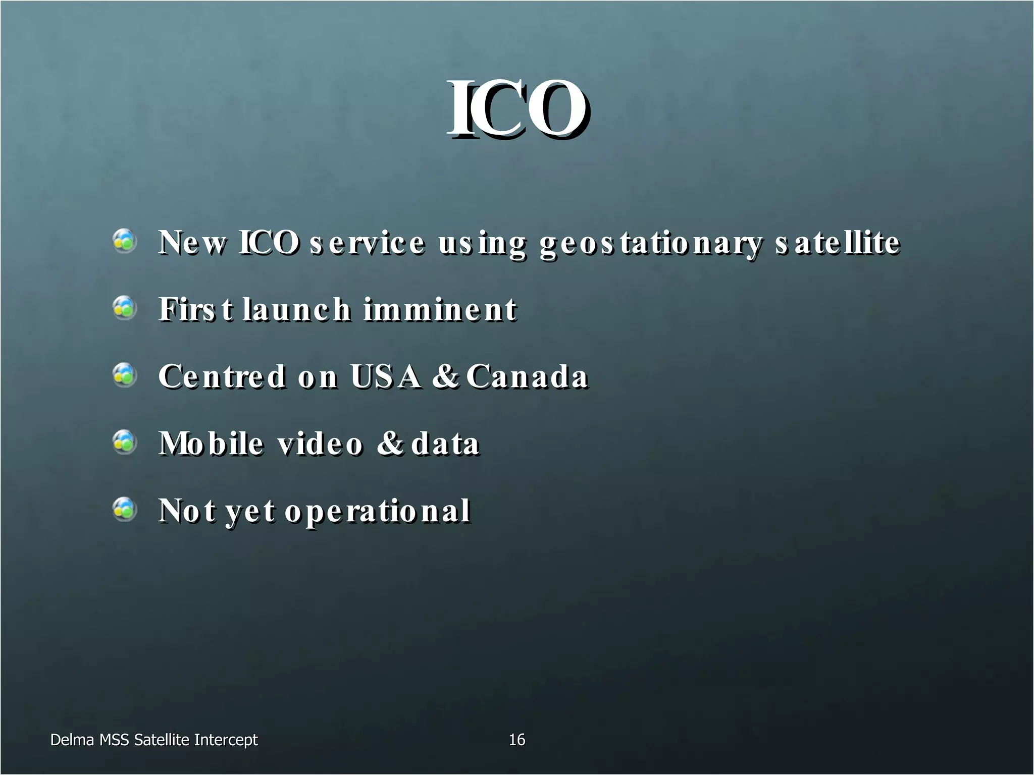 ICO New ICO service using geostationary satellite First launch imminent Centred on USA & Canada Mobile video & data Not yet operational Delma MSS Satellite Intercept 