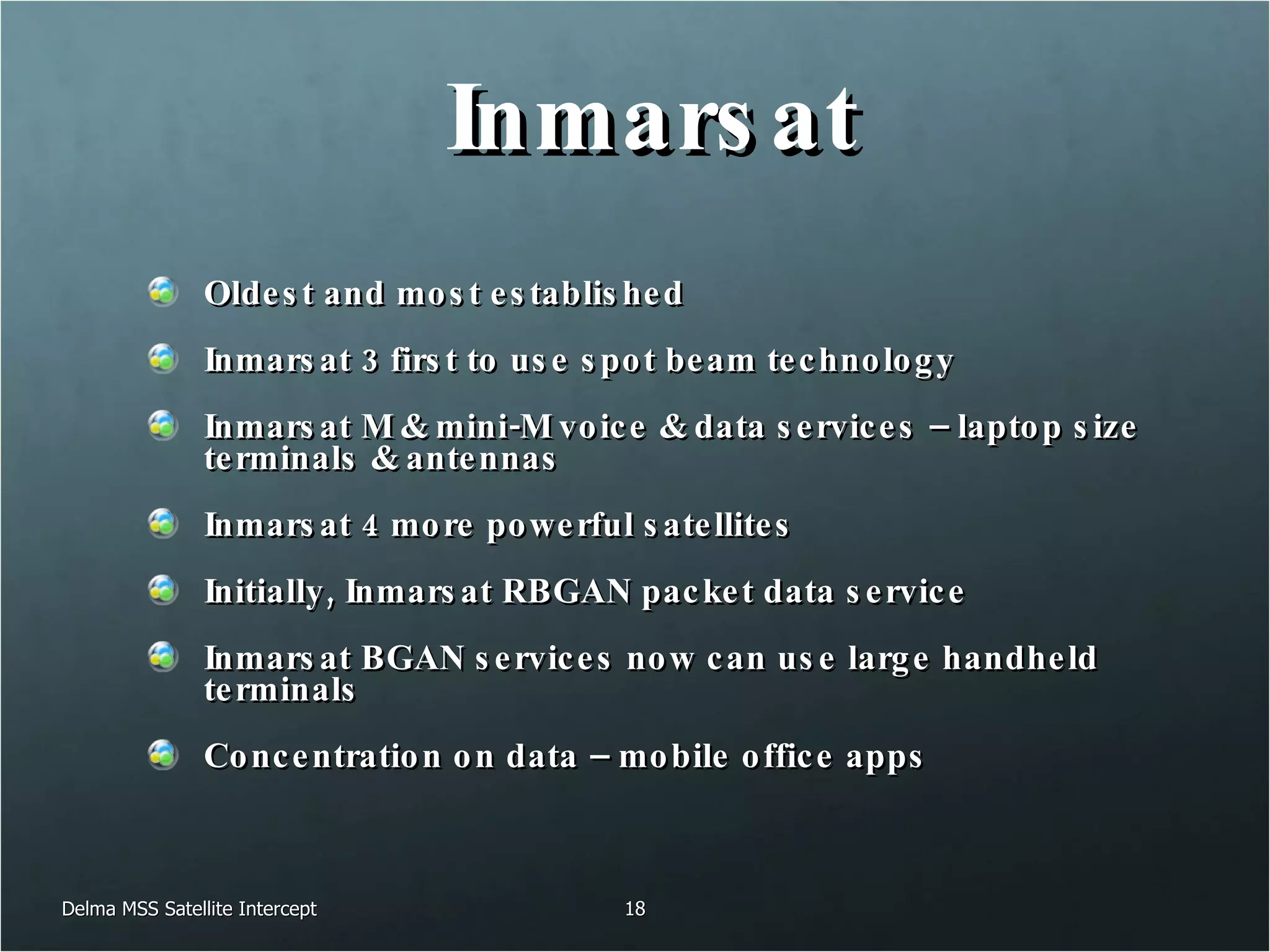 Inmarsat Oldest and most established Inmarsat 3 first to use spot beam technology Inmarsat M & mini-M voice & data services – laptop size terminals & antennas Inmarsat 4 more powerful satellites Initially, Inmarsat RBGAN packet data service Inmarsat BGAN services now can use large handheld terminals Concentration on data – mobile office apps Delma MSS Satellite Intercept 