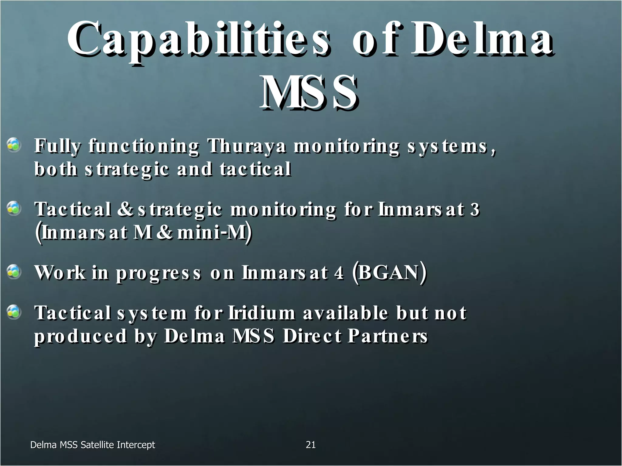 Capabilities of Delma MSS Fully functioning Thuraya monitoring systems, both strategic and tactical Tactical & strategic monitoring for Inmarsat 3 (Inmarsat M & mini-M) Work in progress on Inmarsat 4 (BGAN) Tactical system for Iridium available but not produced by Delma MSS Direct Partners Delma MSS Satellite Intercept 
