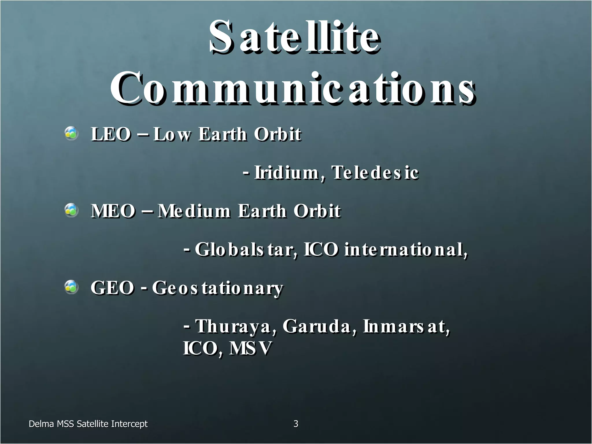Satellite Communications LEO – Low Earth Orbit  - Iridium, Teledesic MEO – Medium Earth Orbit  - Globalstar, ICO international, GEO - Geostationary  - Thuraya, Garuda, Inmarsat,  ICO, MSV Delma MSS Satellite Intercept 