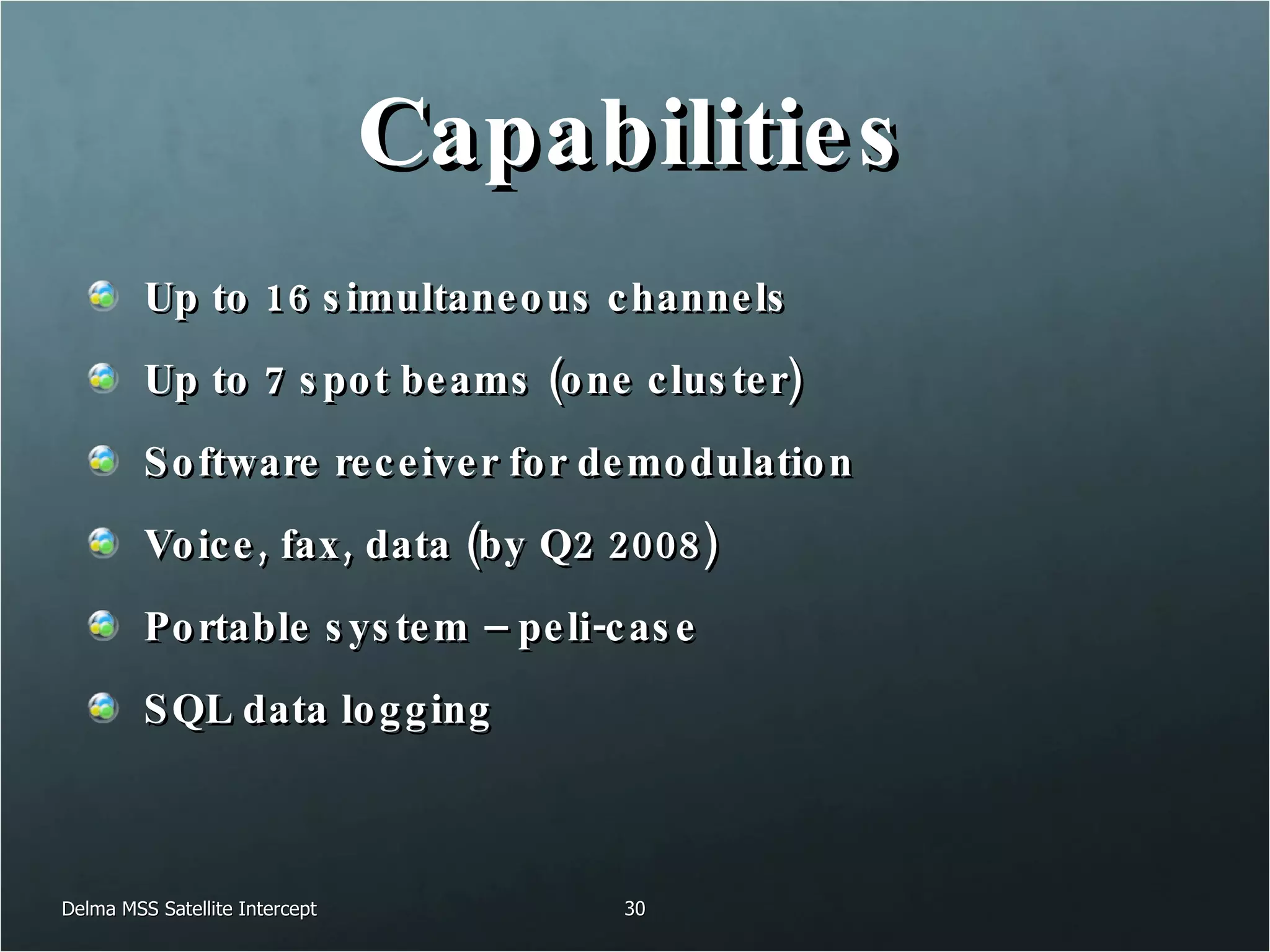 Capabilities Up to 16 simultaneous channels Up to 7 spot beams (one cluster) Software receiver for demodulation Voice, fax, data (by Q2 2008) Portable system – peli-case SQL data logging Delma MSS Satellite Intercept 