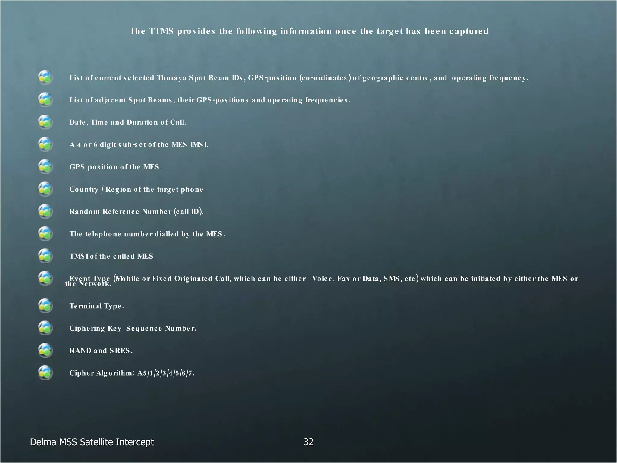The TTMS provides the following information once the target has been captured List of current selected Thuraya Spot Beam IDs, GPS-position (co-ordinates) of geographic centre, and  operating frequency. List of adjacent Spot Beams, their GPS-positions and operating frequencies.  Date, Time and Duration of Call. A 4 or 6 digit sub-set of the MES IMSI. GPS position of the MES. Country / Region of the target phone. Random Reference Number (call ID). The telephone number dialled by the MES. TMSI of the called MES. Event Type (Mobile or Fixed Originated Call, which can be either  Voice, Fax or Data, SMS, etc) which can be initiated by either the MES or the Network.  Terminal Type. Ciphering Key  Sequence Number.  RAND and SRES.  Cipher Algorithm: A5/1/2/3/4/5/6/7. Delma MSS Satellite Intercept 