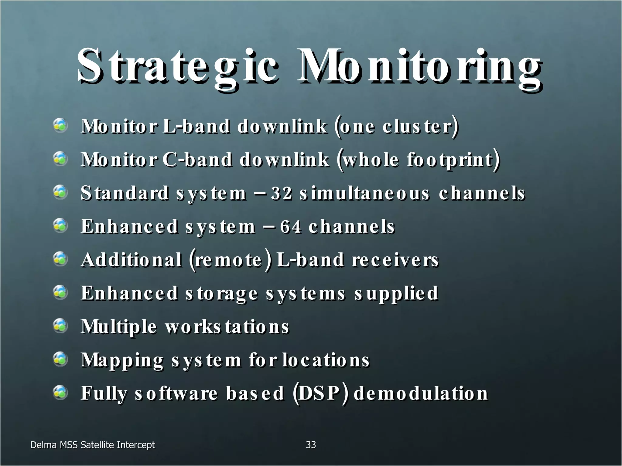 Strategic Monitoring Monitor L-band downlink (one cluster) Monitor C-band downlink (whole footprint) Standard system – 32 simultaneous channels Enhanced system – 64 channels Additional (remote) L-band receivers Enhanced storage systems supplied Multiple workstations Mapping system for locations Fully software based (DSP) demodulation Delma MSS Satellite Intercept 