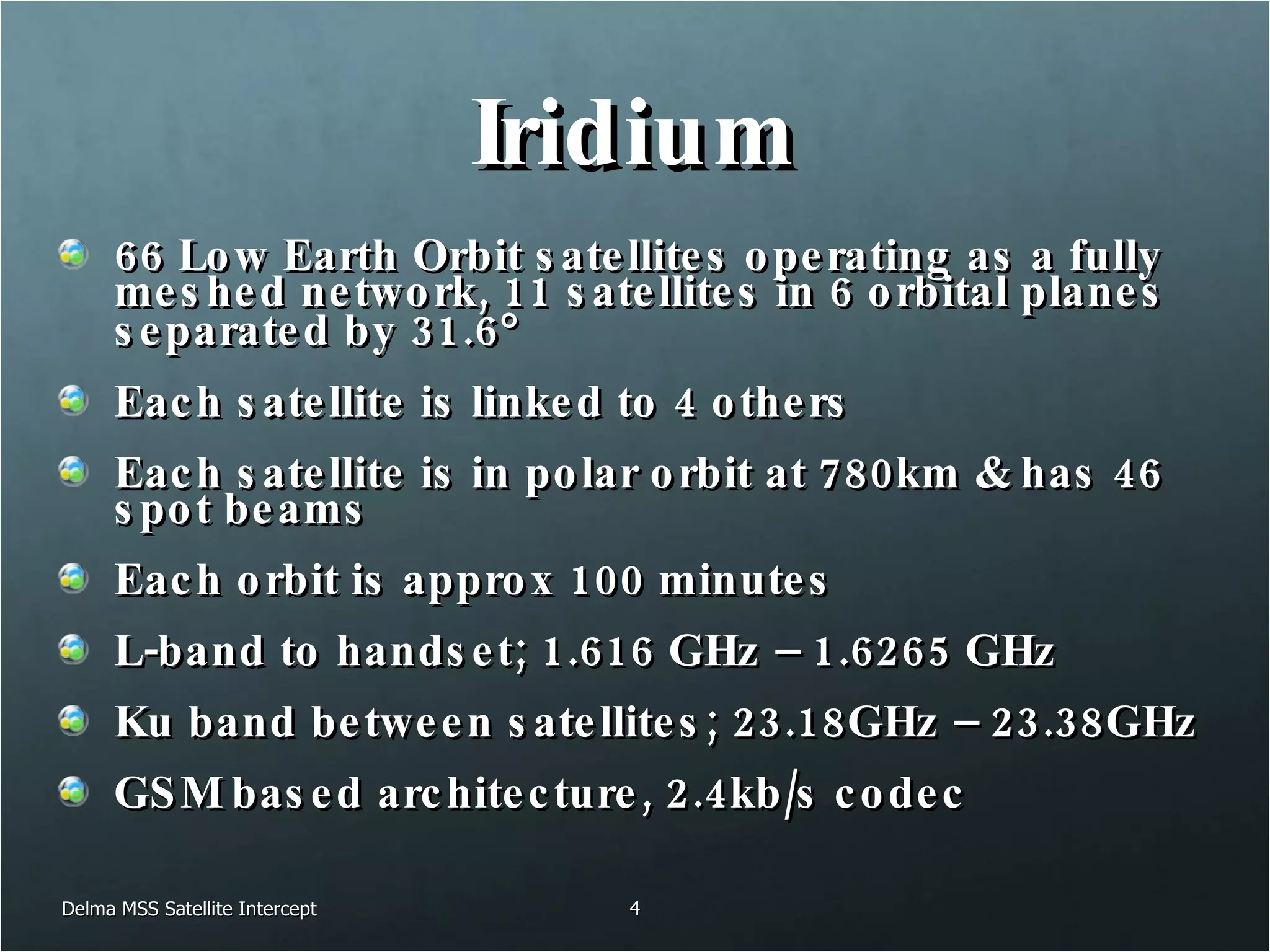 Iridium 66 Low Earth Orbit satellites operating as a fully meshed network, 11 satellites in 6 orbital planes separated by 31.6  Each satellite is linked to 4 others Each satellite is in polar orbit at 780km & has 46 spot beams Each orbit is approx 100 minutes L-band to handset; 1.616 GHz – 1.6265 GHz Ku band between satellites; 23.18GHz – 23.38GHz GSM based architecture, 2.4kb/s codec Delma MSS Satellite Intercept 