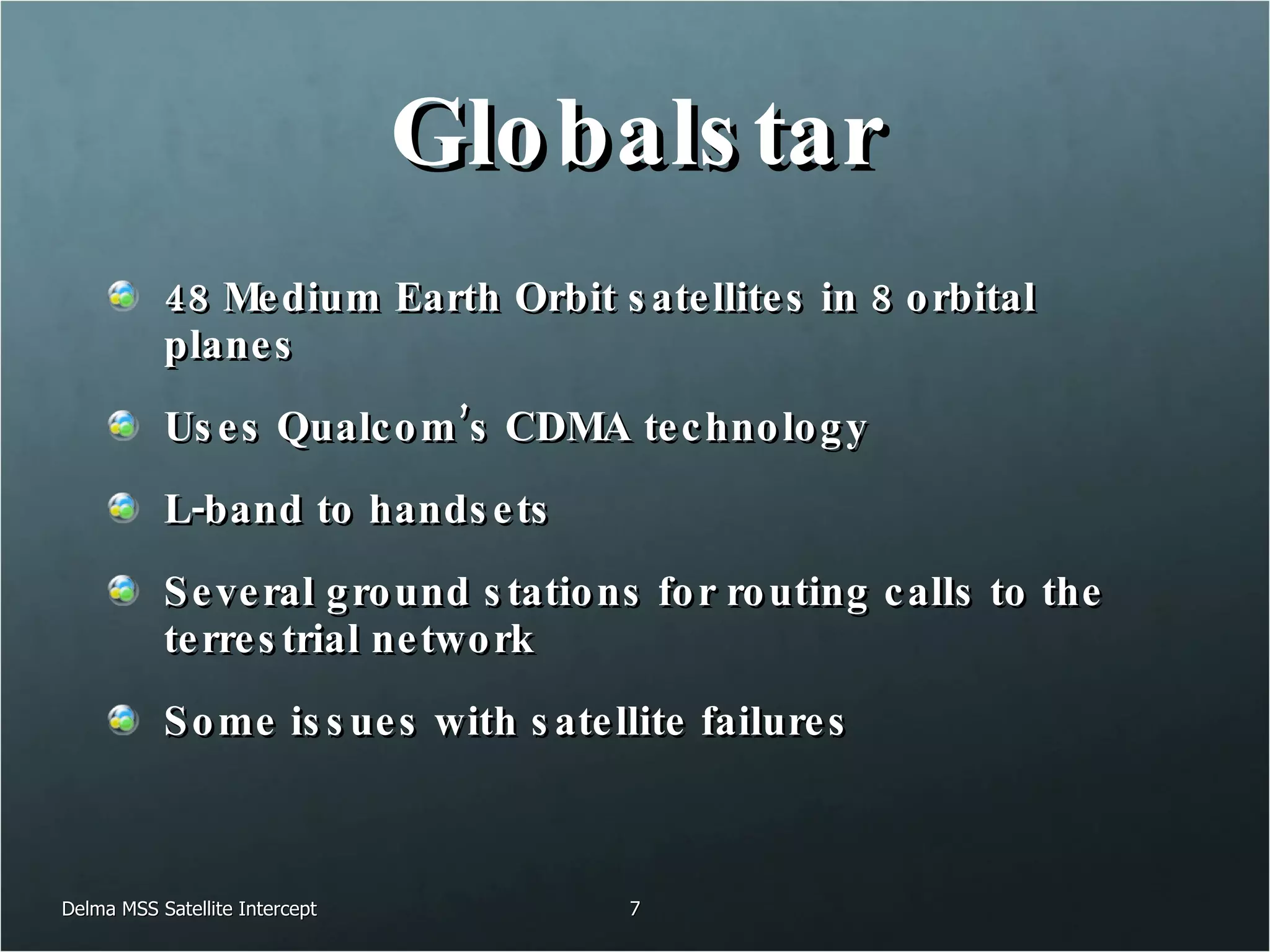 Globalstar 48 Medium Earth Orbit satellites in 8 orbital planes Uses Qualcom’s CDMA technology L-band to handsets Several ground stations for routing calls to the terrestrial network Some issues with satellite failures Delma MSS Satellite Intercept 