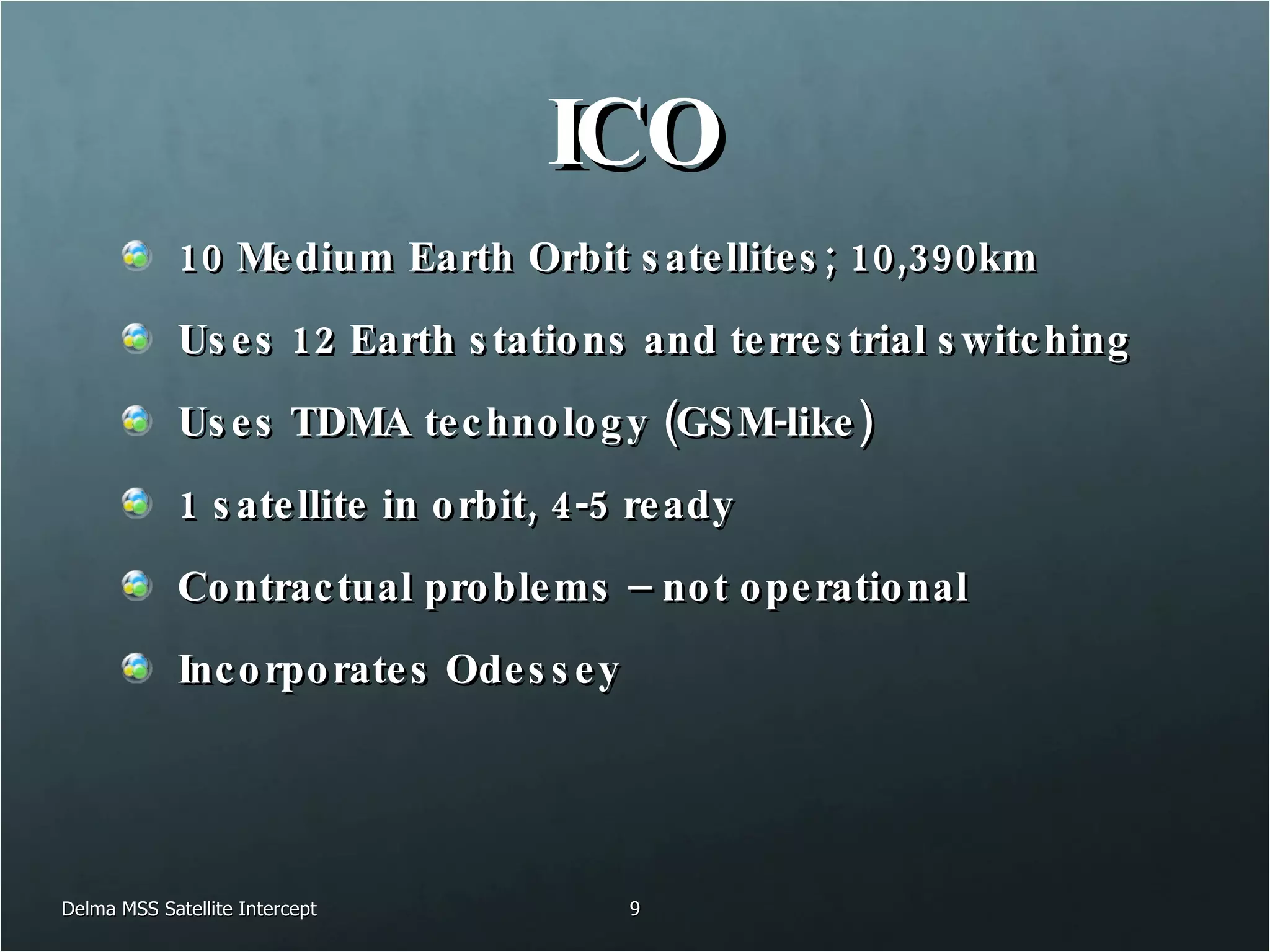ICO 10 Medium Earth Orbit satellites; 10,390km Uses 12 Earth stations and terrestrial switching  Uses TDMA technology (GSM-like) 1 satellite in orbit, 4-5 ready Contractual problems – not operational Incorporates Odessey Delma MSS Satellite Intercept 