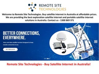 Welcome to Remote Site Technologies. Buy satellite internet in Australia at affordable prices.
We are providing the best exploration satellite internet and portable satellite internet
solutions in Australia. Contact us - 1300 869 371
Remote Site Technologies - Buy Satellite Internet in Australia!
 