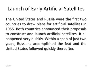 Launch of Early Artificial Satellites
The United States and Russia were the first two
countries to draw plans for artificial satellites in
1955. Both countries announced their proposals
to construct and launch artificial satellites. It all
happened very quickly. Within a span of just two
years, Russians accomplished the feat and the
United States followed quickly thereafter.
4/3/2023 10
 
