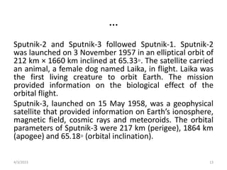 …
Sputnik-2 and Sputnik-3 followed Sputnik-1. Sputnik-2
was launched on 3 November 1957 in an elliptical orbit of
212 km × 1660 km inclined at 65.33◦. The satellite carried
an animal, a female dog named Laika, in flight. Laika was
the first living creature to orbit Earth. The mission
provided information on the biological effect of the
orbital flight.
Sputnik-3, launched on 15 May 1958, was a geophysical
satellite that provided information on Earth’s ionosphere,
magnetic field, cosmic rays and meteoroids. The orbital
parameters of Sputnik-3 were 217 km (perigee), 1864 km
(apogee) and 65.18◦ (orbital inclination).
4/3/2023 13
 