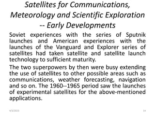 Satellites for Communications,
Meteorology and Scientific Exploration
-- Early Developments
Soviet experiences with the series of Sputnik
launches and American experiences with the
launches of the Vanguard and Explorer series of
satellites had taken satellite and satellite launch
technology to sufficient maturity.
The two superpowers by then were busy extending
the use of satellites to other possible areas such as
communications, weather forecasting, navigation
and so on. The 1960--1965 period saw the launches
of experimental satellites for the above-mentioned
applications.
4/3/2023 14
 
