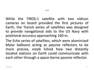 …
While the TIROS-1 satellite with two vidicon
cameras on board provided the first pictures of
Earth, the Transit series of satellites was designed
to provide navigational aids to the US Navy with
positional accuracy approaching 160 m.
The Echo series of satellites, which were aluminized
Mylar balloons acting as passive reflectors to be
more precise, estab lished how two distantly
located stations on Earth could communicate with
each other through a space-borne passive reflector.
4/3/2023 17
 
