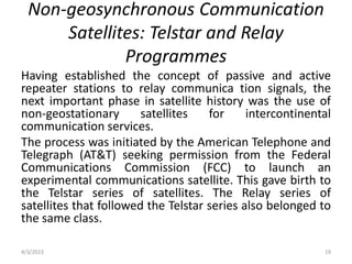 Non-geosynchronous Communication
Satellites: Telstar and Relay
Programmes
Having established the concept of passive and active
repeater stations to relay communica tion signals, the
next important phase in satellite history was the use of
non-geostationary satellites for intercontinental
communication services.
The process was initiated by the American Telephone and
Telegraph (AT&T) seeking permission from the Federal
Communications Commission (FCC) to launch an
experimental communications satellite. This gave birth to
the Telstar series of satellites. The Relay series of
satellites that followed the Telstar series also belonged to
the same class.
4/3/2023 19
 