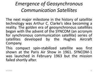 Emergence of Geosynchronous
Communication Satellites
The next major milestone in the history of satellite
technology was Arthur C. Clarke’s idea becoming a
reality. The golden era of geosynchronous satellites
began with the advent of the SYNCOM (an acronym
for synchronous communication satellite) series of
satellites developed by the Hughes Aircraft
Company.
This compact spin-stabilized satellite was first
shown at the Paris Air Show in 1961. SYNCOM-1
was launched in February 1963 but the mission
failed shortly after.
4/3/2023 21
 