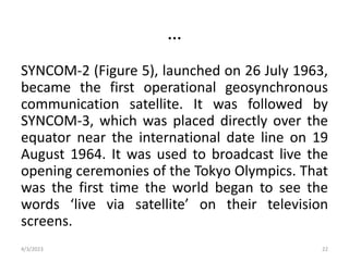 …
SYNCOM-2 (Figure 5), launched on 26 July 1963,
became the first operational geosynchronous
communication satellite. It was followed by
SYNCOM-3, which was placed directly over the
equator near the international date line on 19
August 1964. It was used to broadcast live the
opening ceremonies of the Tokyo Olympics. That
was the first time the world began to see the
words ‘live via satellite’ on their television
screens.
4/3/2023 22
 