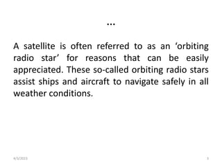 …
A satellite is often referred to as an ‘orbiting
radio star’ for reasons that can be easily
appreciated. These so-called orbiting radio stars
assist ships and aircraft to navigate safely in all
weather conditions.
4/3/2023 3
 