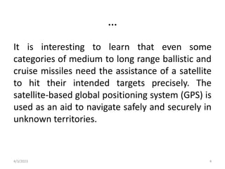 …
It is interesting to learn that even some
categories of medium to long range ballistic and
cruise missiles need the assistance of a satellite
to hit their intended targets precisely. The
satellite-based global positioning system (GPS) is
used as an aid to navigate safely and securely in
unknown territories.
4/3/2023 4
 