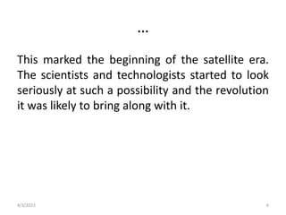 …
This marked the beginning of the satellite era.
The scientists and technologists started to look
seriously at such a possibility and the revolution
it was likely to bring along with it.
4/3/2023 6
 