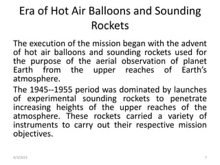 Era of Hot Air Balloons and Sounding
Rockets
The execution of the mission began with the advent
of hot air balloons and sounding rockets used for
the purpose of the aerial observation of planet
Earth from the upper reaches of Earth’s
atmosphere.
The 1945--1955 period was dominated by launches
of experimental sounding rockets to penetrate
increasing heights of the upper reaches of the
atmosphere. These rockets carried a variety of
instruments to carry out their respective mission
objectives.
4/3/2023 7
 