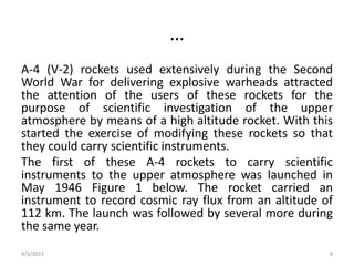 …
A-4 (V-2) rockets used extensively during the Second
World War for delivering explosive warheads attracted
the attention of the users of these rockets for the
purpose of scientific investigation of the upper
atmosphere by means of a high altitude rocket. With this
started the exercise of modifying these rockets so that
they could carry scientific instruments.
The first of these A-4 rockets to carry scientific
instruments to the upper atmosphere was launched in
May 1946 Figure 1 below. The rocket carried an
instrument to record cosmic ray flux from an altitude of
112 km. The launch was followed by several more during
the same year.
4/3/2023 8
 